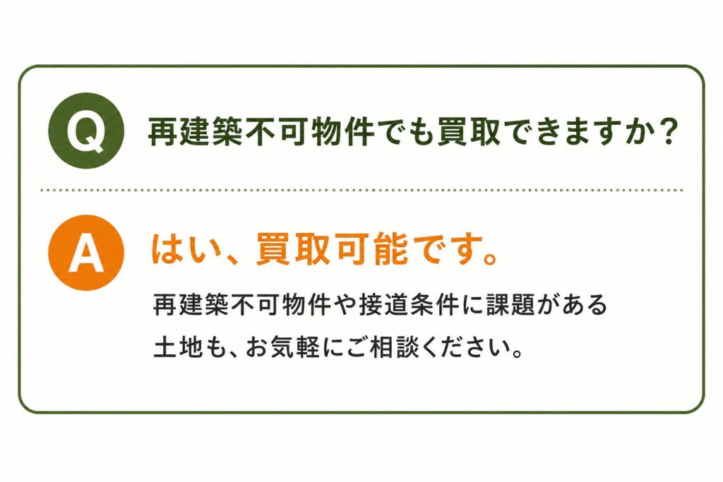 Q. 再建築不可物件でも買取できますか？ A. はい、買取可能です。 再建築不可物件や接道条件に課題がある土地も、お気軽にご相談ください。