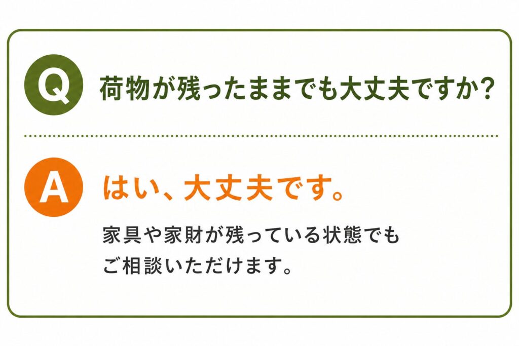 Q. 荷物が残ったままでも大丈夫ですか？ A. はい、大丈夫です。 家具や家財が残っている状態でもご相談いただけます。