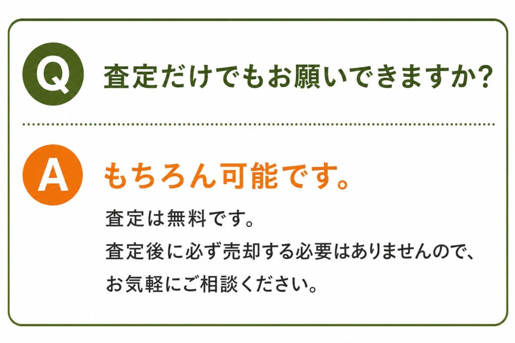 Q. 査定だけでもお願いできますか？ A. もちろん可能です。 査定は無料です。査定後に必ず売却する必要はありませんので、お気軽にご相談ください