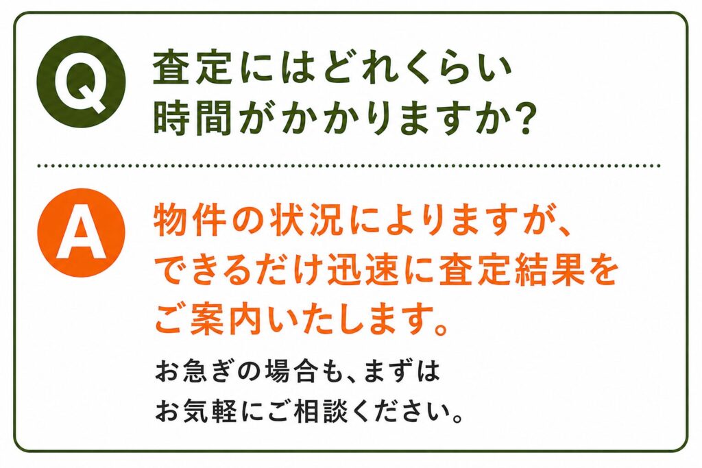Q. 査定にはどれくらい時間がかかりますか？ A. 物件の状況によりますが、できるだけ迅速に査定結果をご案内いたします。 お急ぎの場合も、まずはお気軽にご相談ください。